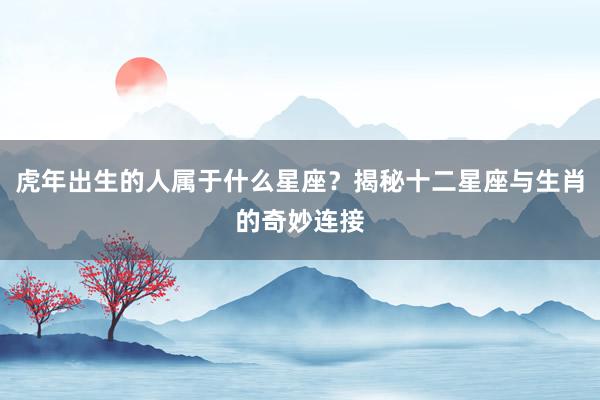 虎年出生的人属于什么星座？揭秘十二星座与生肖的奇妙连接