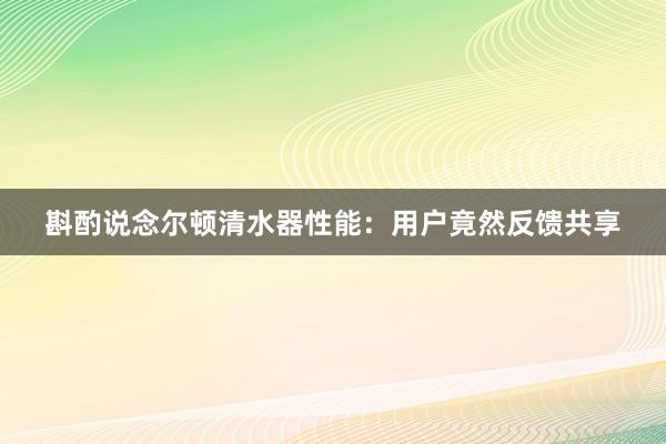 斟酌说念尔顿清水器性能：用户竟然反馈共享